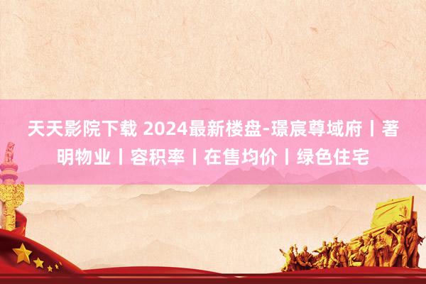 天天影院下载 2024最新楼盘-璟宸尊域府丨著明物业丨容积率丨在售均价丨绿色住宅