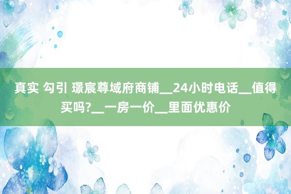 真实 勾引 璟宸尊域府商铺▁24小时电话▁值得买吗?▁一房一价▁里面优惠价