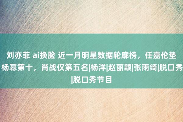 刘亦菲 ai换脸 近一月明星数据轮廓榜，任嘉伦垫底，杨幂第十，肖战仅第五名|杨洋|赵丽颖|张雨绮|脱口秀节目