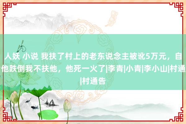 人妖 小说 我扶了村上的老东说念主被讹5万元，自后他跌倒我不扶他，他死一火了|李青|小青|李小山|村通告