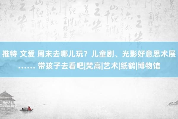 推特 文爱 周末去哪儿玩？儿童剧、光影好意思术展…… 带孩子去看吧|梵高|艺术|纸鹤|博物馆