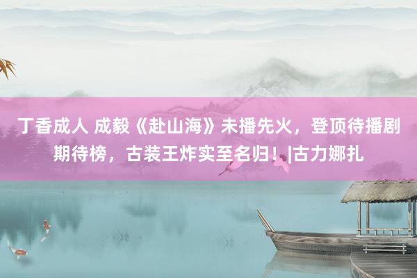 丁香成人 成毅《赴山海》未播先火，登顶待播剧期待榜，古装王炸实至名归！|古力娜扎