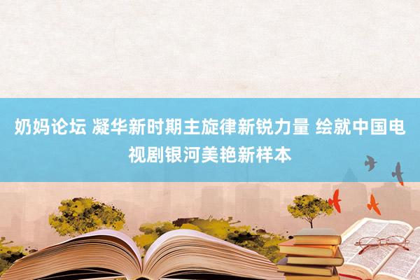 奶妈论坛 凝华新时期主旋律新锐力量 绘就中国电视剧银河美艳新样本