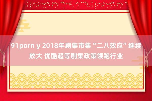 91porn y 2018年剧集市集“二八效应”继续放大 优酷超等剧集政策领跑行业