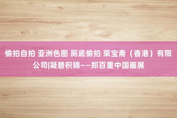 偷拍自拍 亚洲色图 厕底偷拍 荣宝斋（香港）有限公司|凝碧积锦——郑百重中国画展