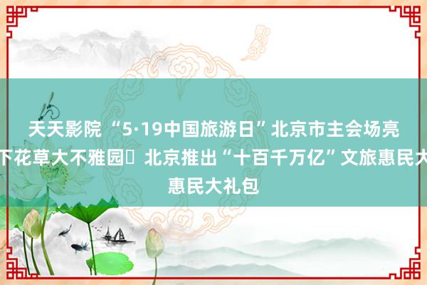 天天影院 “5·19中国旅游日”北京市主会场亮相天下花草大不雅园 北京推出“十百千万亿”文旅惠民大礼包