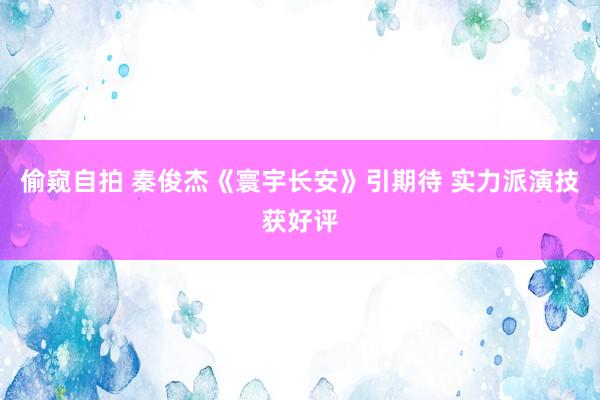 偷窥自拍 秦俊杰《寰宇长安》引期待 实力派演技获好评