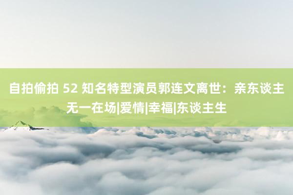 自拍偷拍 52 知名特型演员郭连文离世：亲东谈主无一在场|爱情|幸福|东谈主生