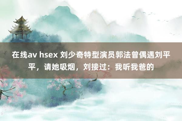 在线av hsex 刘少奇特型演员郭法曾偶遇刘平平，请她吸烟，刘接过：我听我爸的