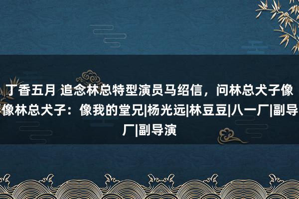 丁香五月 追念林总特型演员马绍信，问林总犬子像不像林总犬子：像我的堂兄|杨光远|林豆豆|八一厂|副导演