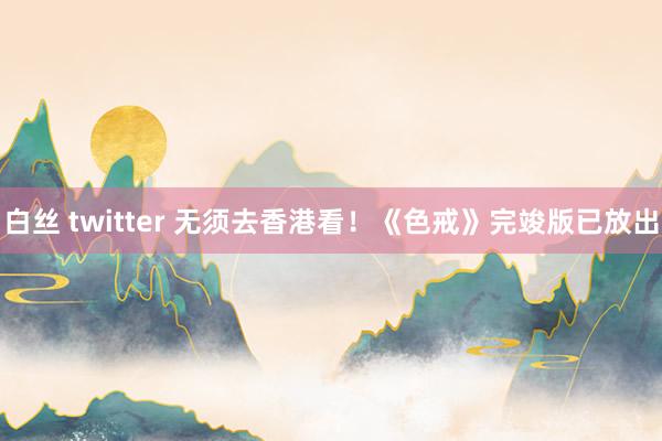 白丝 twitter 无须去香港看！《色戒》完竣版已放出