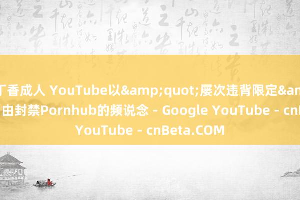 丁香成人 YouTube以&quot;屡次违背限定&quot;为由封禁Pornhub的频说念 - Google YouTube - cnBeta.COM