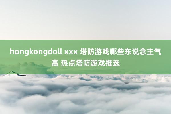 hongkongdoll xxx 塔防游戏哪些东说念主气高 热点塔防游戏推选