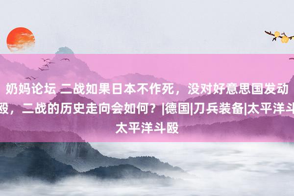 奶妈论坛 二战如果日本不作死，没对好意思国发动斗殴，二战的历史走向会如何？|德国|刀兵装备|太平洋斗殴