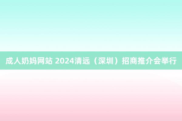 成人奶妈网站 2024清远（深圳）招商推介会举行