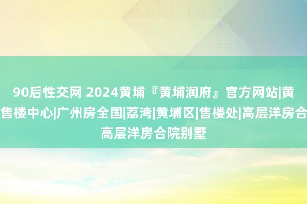 90后性交网 2024黄埔『黄埔润府』官方网站|黄埔润府售楼中心|广州房全国|荔湾|黄埔区|售楼处|高层洋房合院别墅