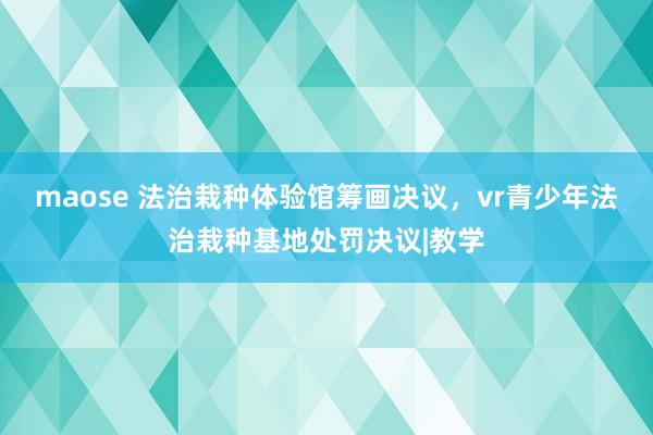 maose 法治栽种体验馆筹画决议，vr青少年法治栽种基地处罚决议|教学