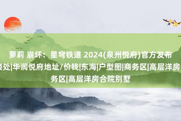 萝莉 崩坏：星穹铁道 2024(泉州悦府)官方发布|悦府售楼处|华润悦府地址/价钱|东海|户型图|商务区|高层洋房合院别墅