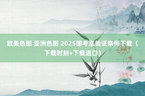 欧美色图 亚洲色图 2025国考准验证奈何下载（下载时刻+下载进口）