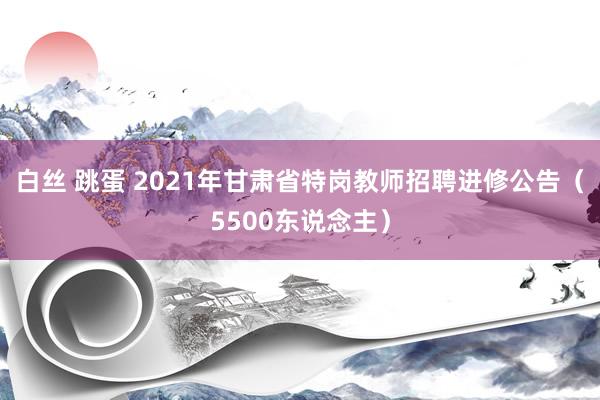 白丝 跳蛋 2021年甘肃省特岗教师招聘进修公告（5500东说念主）