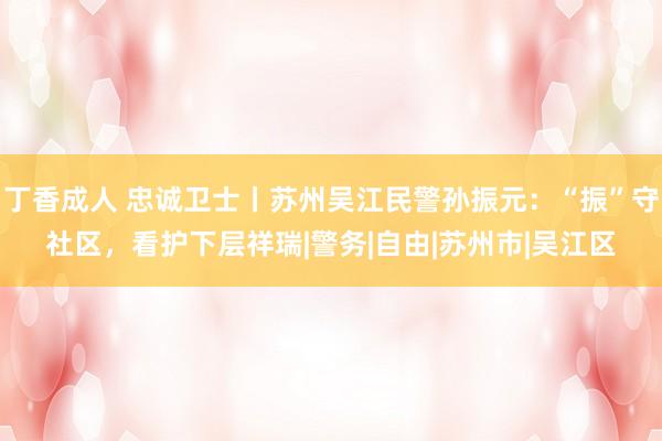 丁香成人 忠诚卫士丨苏州吴江民警孙振元：“振”守社区，看护下层祥瑞|警务|自由|苏州市|吴江区