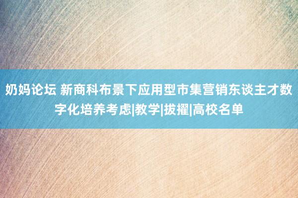 奶妈论坛 新商科布景下应用型市集营销东谈主才数字化培养考虑|教学|拔擢|高校名单