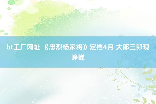 bt工厂网址 《忠烈杨家将》定档4月 大郎三郎现峥嵘