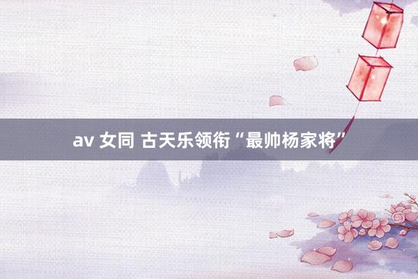 av 女同 古天乐领衔“最帅杨家将”