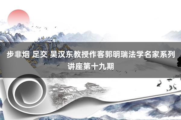 步非烟 足交 吴汉东教授作客郭明瑞法学名家系列讲座第十九期