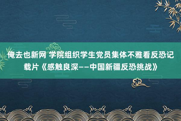 俺去也新网 学院组织学生党员集体不雅看反恐记载片《感触良深——中国新疆反恐挑战》