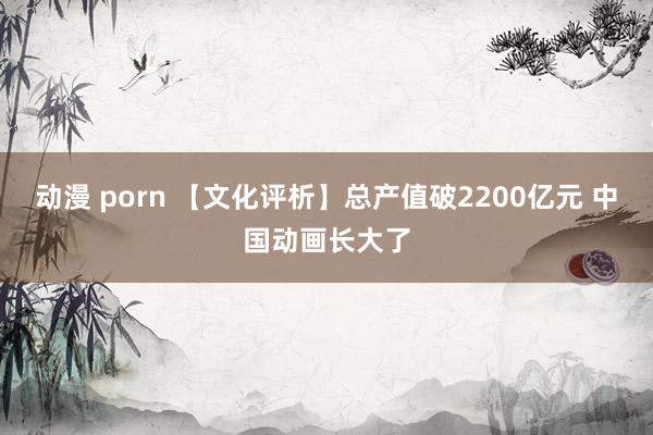 动漫 porn 【文化评析】总产值破2200亿元 中国动画长大了